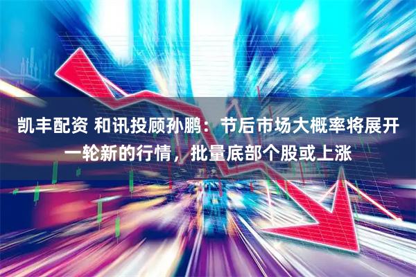 凯丰配资 和讯投顾孙鹏：节后市场大概率将展开一轮新的行情，批量底部个股或上涨