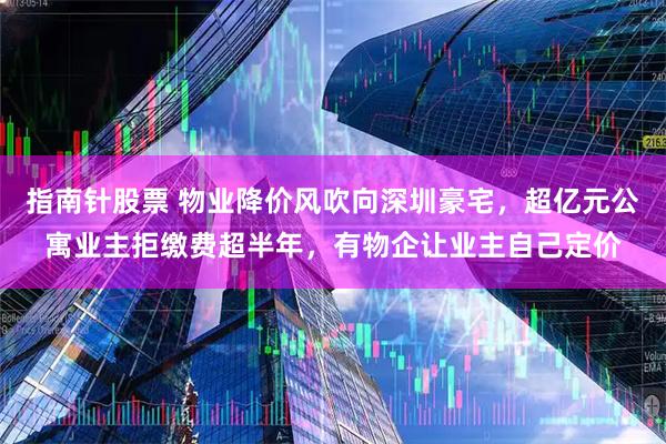 指南针股票 物业降价风吹向深圳豪宅，超亿元公寓业主拒缴费超半年，有物企让业主自己定价