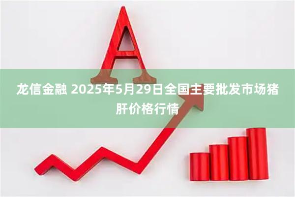 龙信金融 2025年5月29日全国主要批发市场猪肝价格行情
