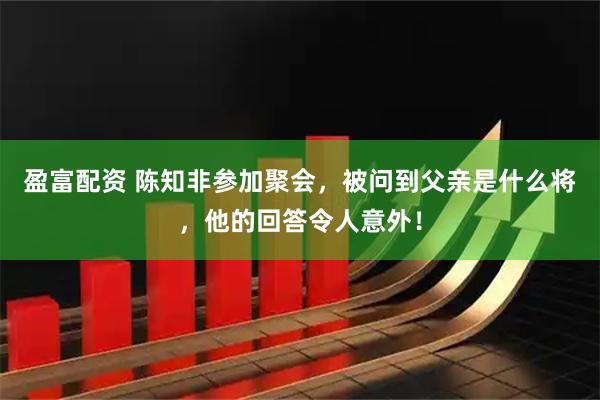 盈富配资 陈知非参加聚会，被问到父亲是什么将，他的回答令人意外！