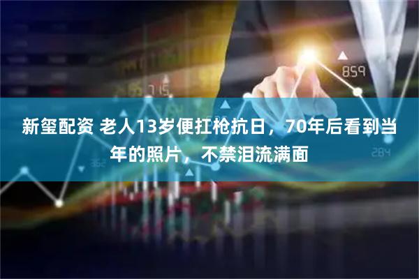 新玺配资 老人13岁便扛枪抗日，70年后看到当年的照片，不禁泪流满面
