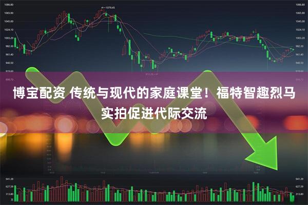 博宝配资 传统与现代的家庭课堂！福特智趣烈马实拍促进代际交流