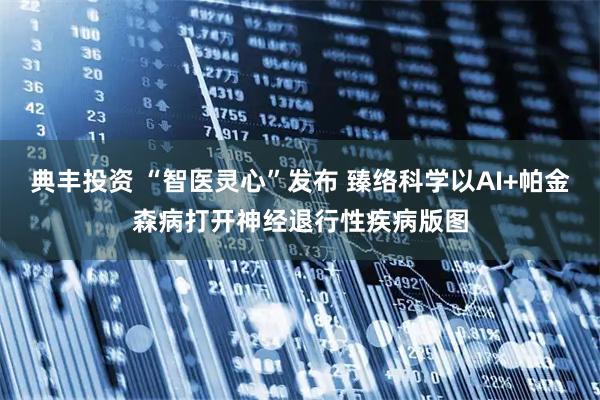 典丰投资 “智医灵心”发布 臻络科学以AI+帕金森病打开神经退行性疾病版图