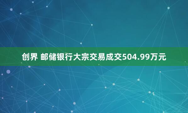 创界 邮储银行大宗交易成交504.99万元