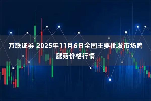 万联证券 2025年11月6日全国主要批发市场鸡腿菇价格行情