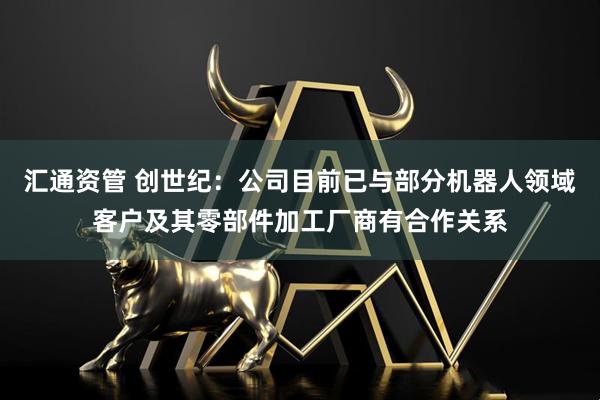 汇通资管 创世纪：公司目前已与部分机器人领域客户及其零部件加工厂商有合作关系