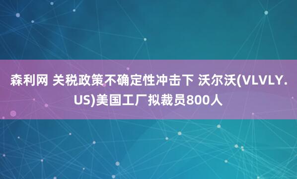 森利网 关税政策不确定性冲击下 沃尔沃(VLVLY.US)美国工厂拟裁员800人