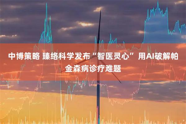 中博策略 臻络科学发布“智医灵心” 用AI破解帕金森病诊疗难题