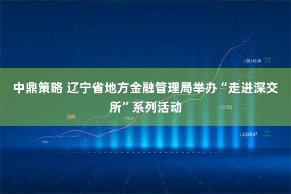 中鼎策略 辽宁省地方金融管理局举办“走进深交所”系列活动