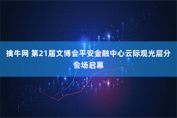 擒牛网 第21届文博会平安金融中心云际观光层分会场启幕