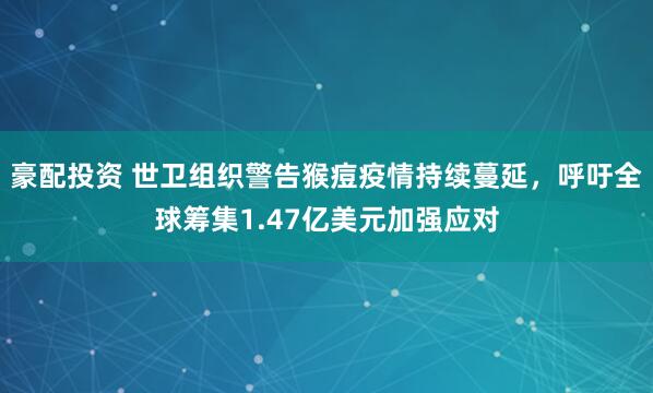 豪配投资 世卫组织警告猴痘疫情持续蔓延，呼吁全球筹集1.47亿美元加强应对