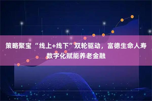 策略聚宝 “线上+线下”双轮驱动,富德生命人寿数字化赋能养老金融