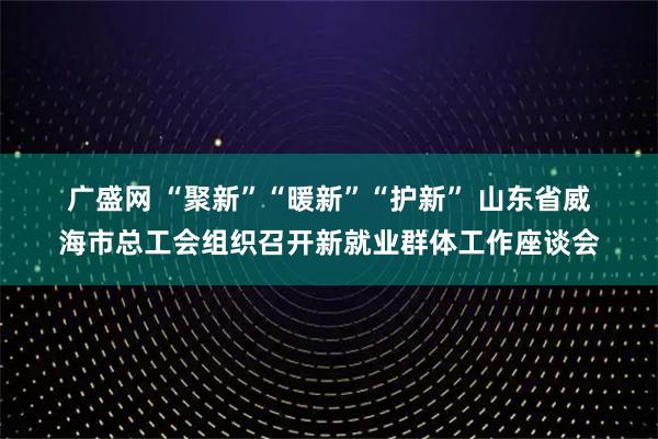 广盛网 “聚新”“暖新”“护新” 山东省威海市总工会组织召开新就业群体工作座谈会