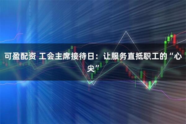 可盈配资 工会主席接待日:让服务直抵职工的“心尖”
