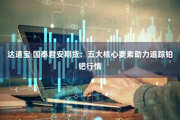 达道宝 国泰君安期货：五大核心要素助力追踪铂钯行情