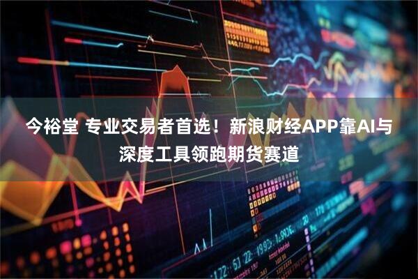 今裕堂 专业交易者首选!新浪财经APP靠AI与深度工具领跑期货赛道