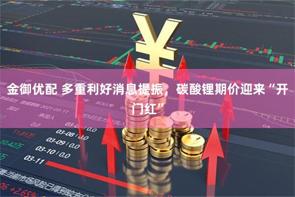金御优配 多重利好消息提振,碳酸锂期价迎来“开门红”