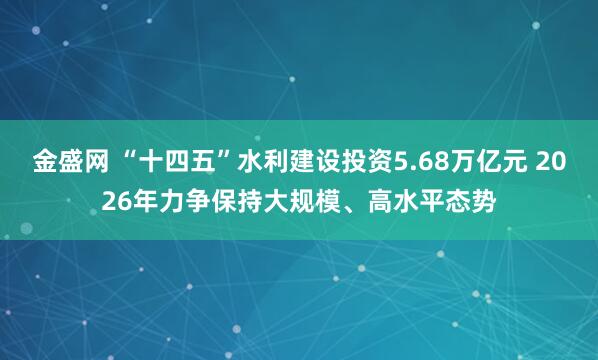 金盛网 “十四五”水利建设投资5.68万亿元 2026年力争保持大规模、高水平态势