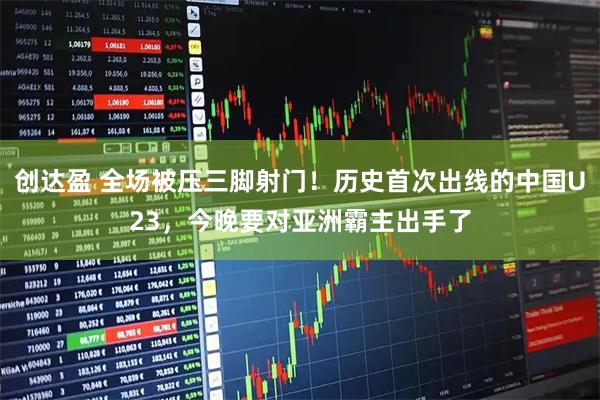 创达盈 全场被压三脚射门！历史首次出线的中国U23，今晚要对亚洲霸主出手了