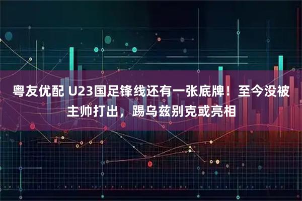 粤友优配 U23国足锋线还有一张底牌！至今没被主帅打出，踢乌兹别克或亮相