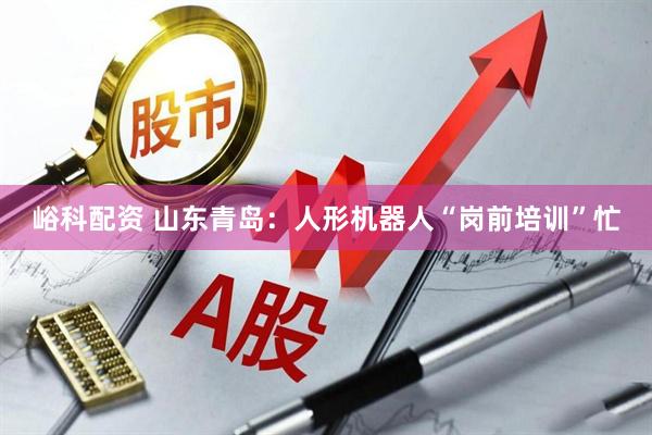 峪科配资 山东青岛：人形机器人“岗前培训”忙