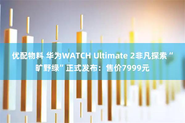 优配物料 华为WATCH Ultimate 2非凡探索“旷野绿”正式发布：售价7999元