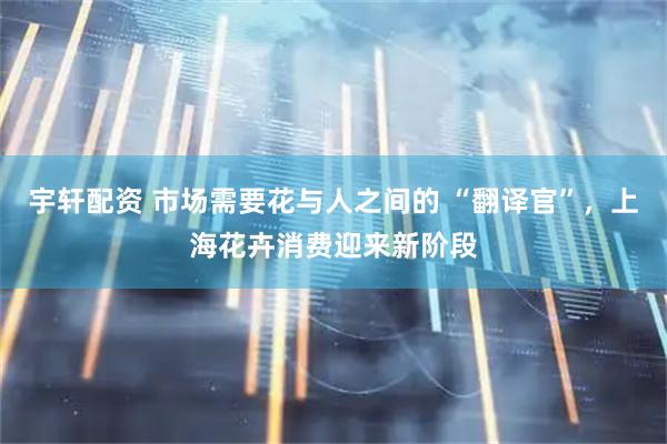 宇轩配资 市场需要花与人之间的 “翻译官”，上海花卉消费迎来新阶段