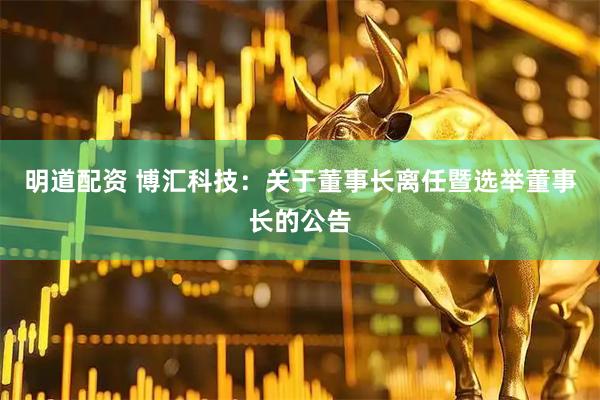 明道配资 博汇科技：关于董事长离任暨选举董事长的公告