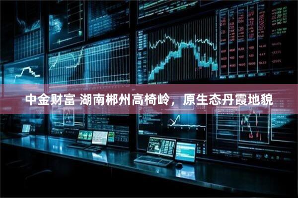 中金财富 湖南郴州高椅岭，原生态丹霞地貌