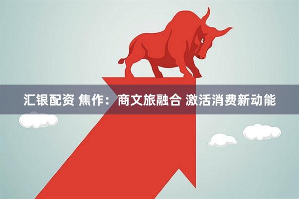 汇银配资 焦作:商文旅融合 激活消费新动能
